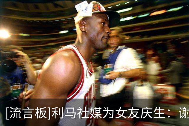 [流言板]利马社媒为女友庆生：谢谢你选择了我，成为了我的家人